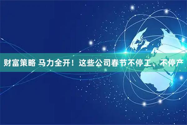 财富策略 马力全开！这些公司春节不停工、不停产