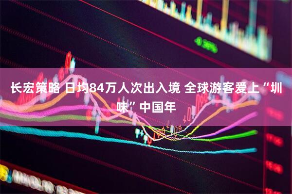 长宏策略 日均84万人次出入境 全球游客爱上“圳味”中国年