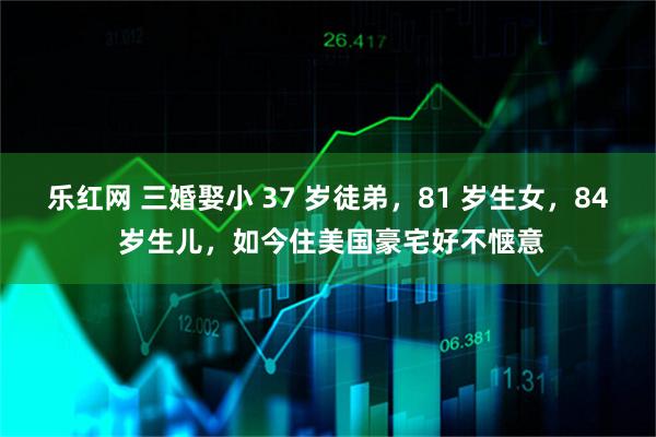 乐红网 三婚娶小 37 岁徒弟，81 岁生女，84 岁生儿，如今住美国豪宅好不惬意