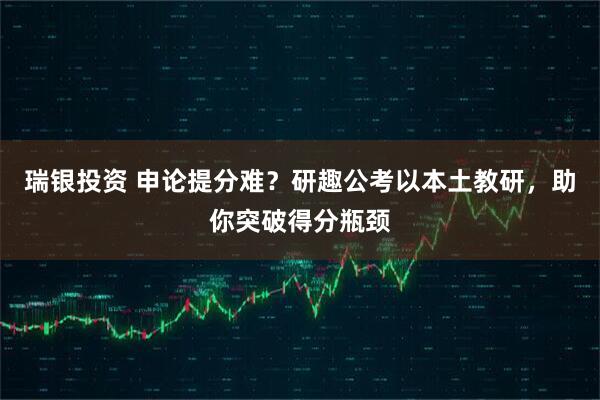 瑞银投资 申论提分难？研趣公考以本土教研，助你突破得分瓶颈