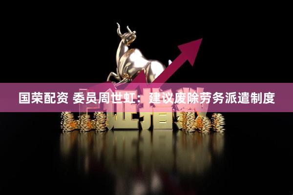 国荣配资 委员周世虹：建议废除劳务派遣制度