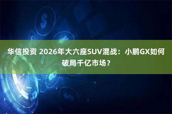 华信投资 2026年大六座SUV混战：小鹏GX如何破局千亿市场？