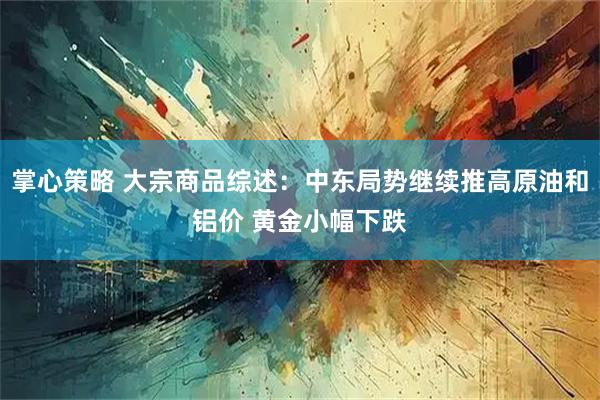 掌心策略 大宗商品综述：中东局势继续推高原油和铝价 黄金小幅下跌