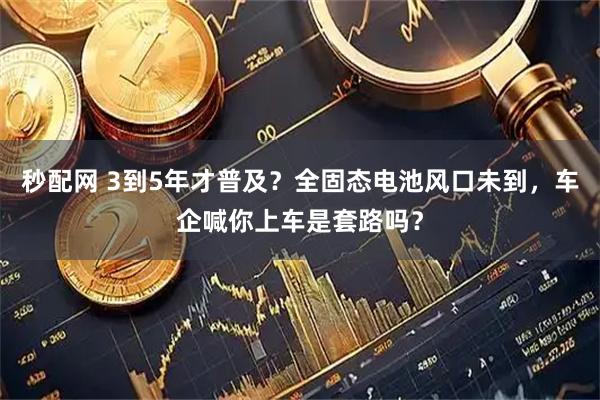 秒配网 3到5年才普及？全固态电池风口未到，车企喊你上车是套路吗？