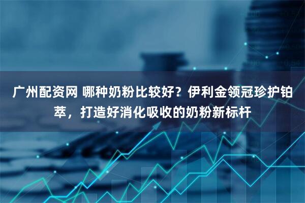 广州配资网 哪种奶粉比较好？伊利金领冠珍护铂萃，打造好消化吸收的奶粉新标杆