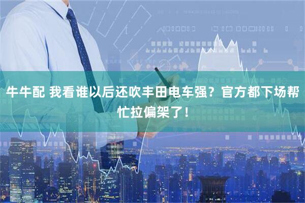 牛牛配 我看谁以后还吹丰田电车强？官方都下场帮忙拉偏架了！