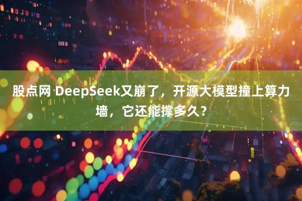 股点网 DeepSeek又崩了，开源大模型撞上算力墙，它还能撑多久？