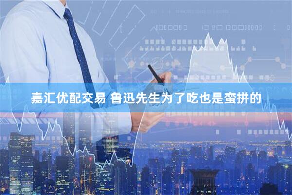 嘉汇优配交易 鲁迅先生为了吃也是蛮拼的