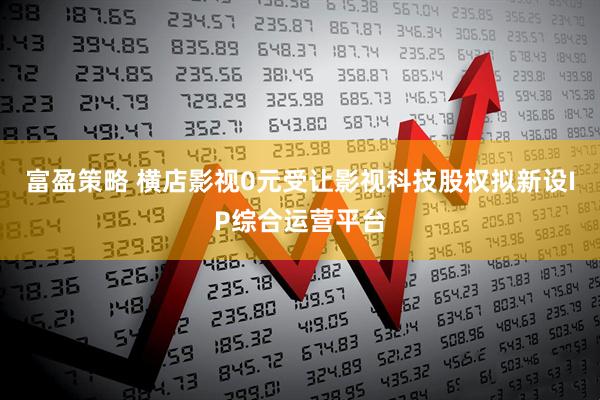 富盈策略 横店影视0元受让影视科技股权拟新设IP综合运营平台