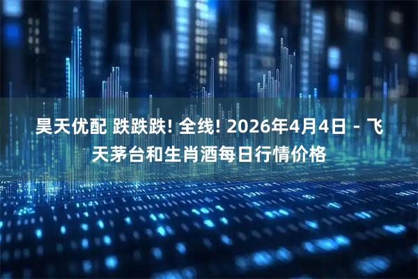 昊天优配 跌跌跌! 全线! 2026年4月4日 - 飞天茅台和生肖酒每日行情价格