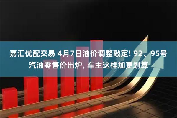 嘉汇优配交易 4月7日油价调整敲定! 92、95号汽油零售价出炉, 车主这样加更划算
