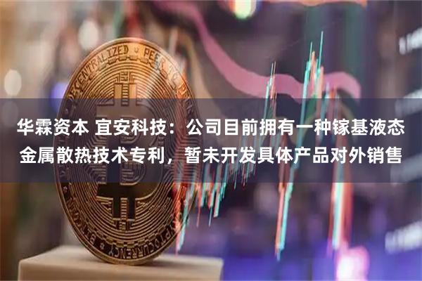 华霖资本 宜安科技：公司目前拥有一种镓基液态金属散热技术专利，暂未开发具体产品对外销售