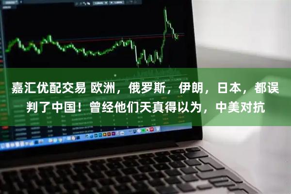 嘉汇优配交易 欧洲，俄罗斯，伊朗，日本，都误判了中国！曾经他们天真得以为，中美对抗
