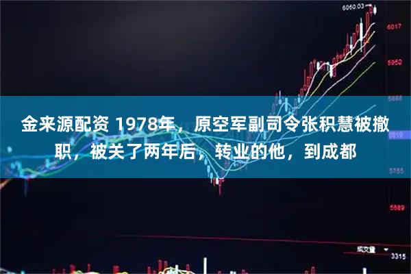 金来源配资 1978年，原空军副司令张积慧被撤职，被关了两年后，转业的他，到成都