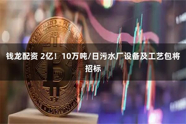 钱龙配资 2亿！10万吨/日污水厂设备及工艺包将招标
