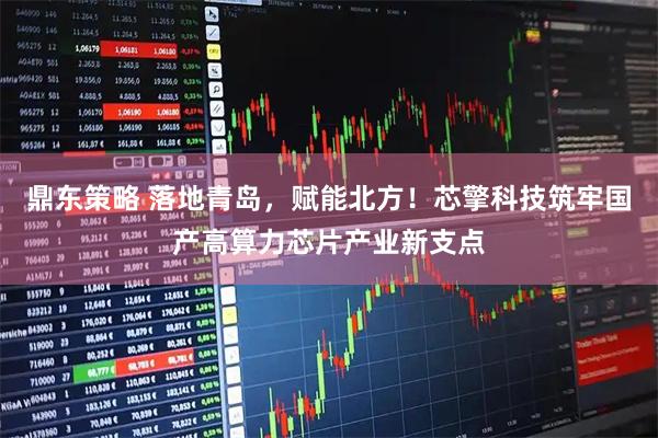 鼎东策略 落地青岛，赋能北方！芯擎科技筑牢国产高算力芯片产业新支点
