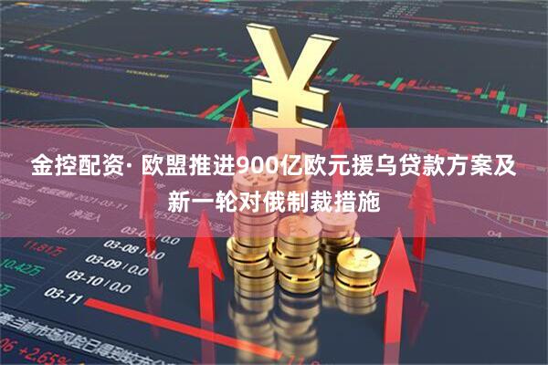 金控配资· 欧盟推进900亿欧元援乌贷款方案及新一轮对俄制裁措施