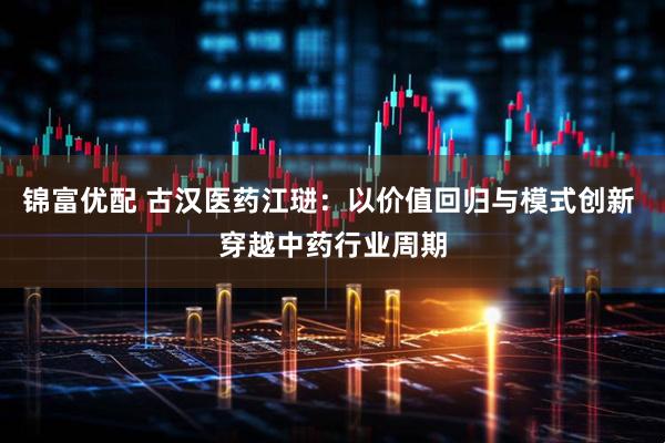 锦富优配 古汉医药江琎：以价值回归与模式创新 穿越中药行业周期