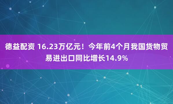 德益配资 16.23万亿元！今年前4个月我国货物贸易进出口同比增长14.9%
