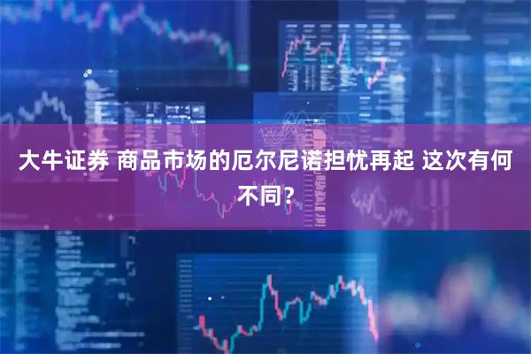 大牛证券 商品市场的厄尔尼诺担忧再起 这次有何不同？