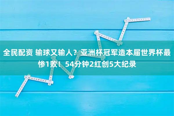 全民配资 输球又输人？亚洲杯冠军造本届世界杯最惨1败！54分钟2红创5大纪录