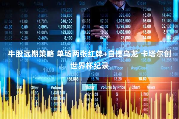 牛股远期策略 单场两张红牌+自摆乌龙 卡塔尔创世界杯纪录