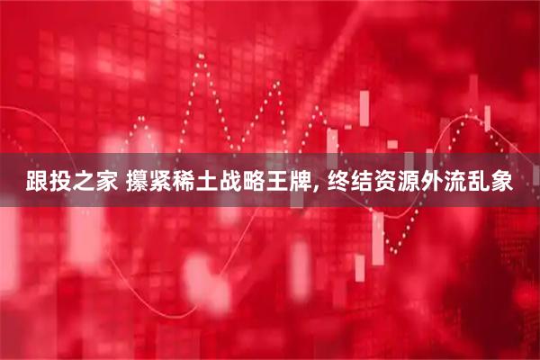 跟投之家 攥紧稀土战略王牌, 终结资源外流乱象