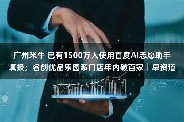 广州米牛 已有1500万人使用百度AI志愿助手填报;名创优品乐园系门店年内破百家|早资道