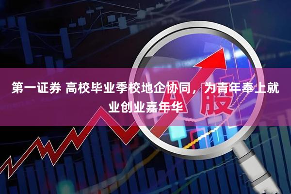 第一证券 高校毕业季校地企协同,为青年奉上就业创业嘉年华