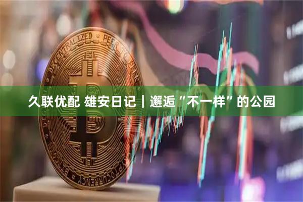 久联优配 雄安日记｜邂逅“不一样”的公园