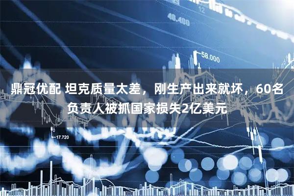 鼎冠优配 坦克质量太差，刚生产出来就坏，60名负责人被抓国家损失2亿美元