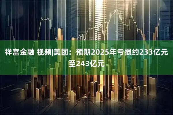 祥富金融 视频|美团：预期2025年亏损约233亿元至243亿元