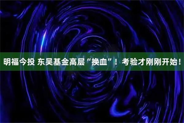 明福今投 东吴基金高层“换血”！考验才刚刚开始！