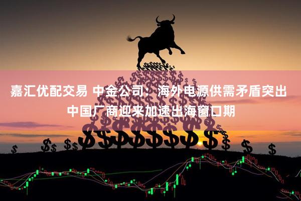 嘉汇优配交易 中金公司：海外电源供需矛盾突出 中国厂商迎来加速出海窗口期