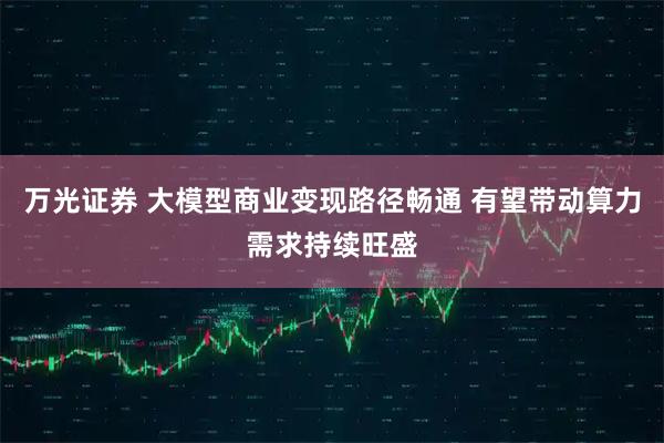 万光证券 大模型商业变现路径畅通 有望带动算力需求持续旺盛