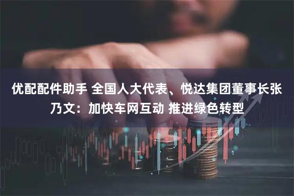 优配配件助手 全国人大代表、悦达集团董事长张乃文：加快车网互动 推进绿色转型