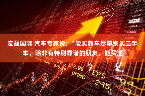 宏盈国际 汽车专家说: “能买新车尽量别买二手车，除非有特别靠谱的朋友。能买油