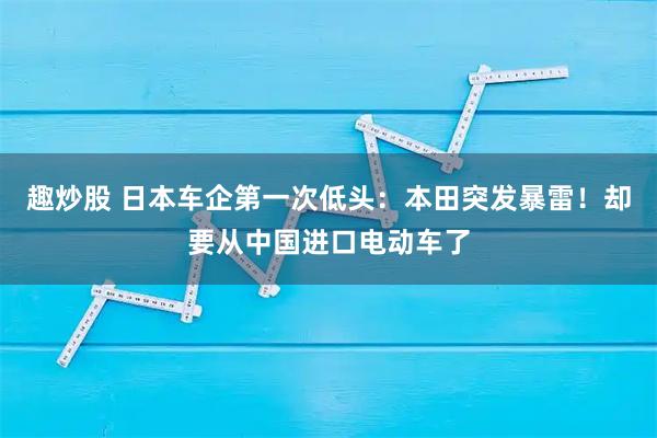 趣炒股 日本车企第一次低头:本田突发暴雷!却要从中国进口电动车了