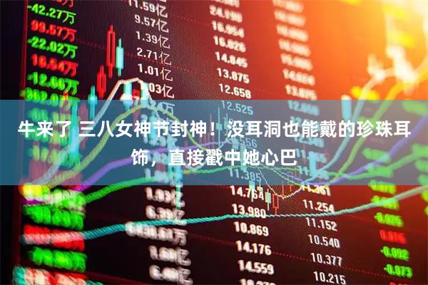 牛来了 三八女神节封神!没耳洞也能戴的珍珠耳饰,直接戳中她心巴