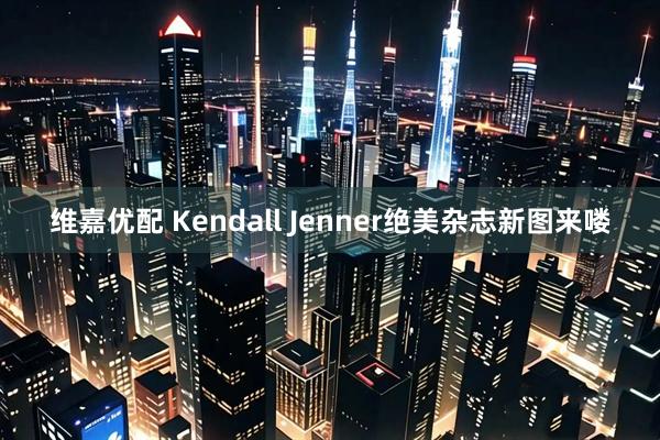 维嘉优配 Kendall Jenner绝美杂志新图来喽
