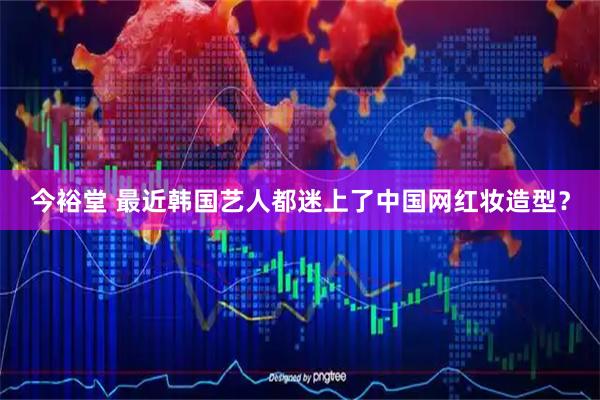 今裕堂 最近韩国艺人都迷上了中国网红妆造型？
