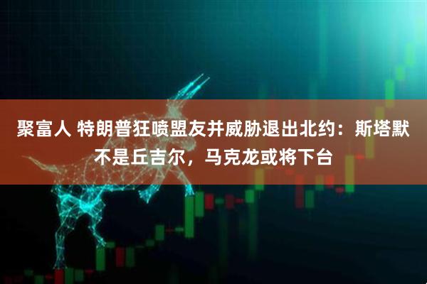 聚富人 特朗普狂喷盟友并威胁退出北约：斯塔默不是丘吉尔，马克龙或将下台