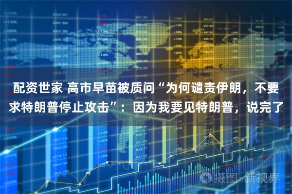配资世家 高市早苗被质问“为何谴责伊朗，不要求特朗普停止攻击”：因为我要见特朗普，说完了