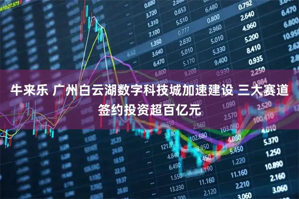 牛来乐 广州白云湖数字科技城加速建设 三大赛道签约投资超百亿元