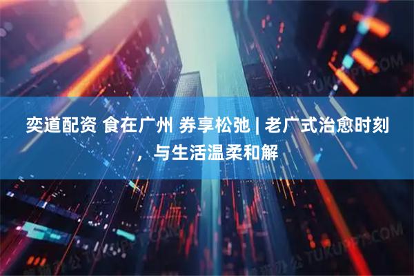 奕道配资 食在广州 券享松弛 | 老广式治愈时刻，与生活温柔和解