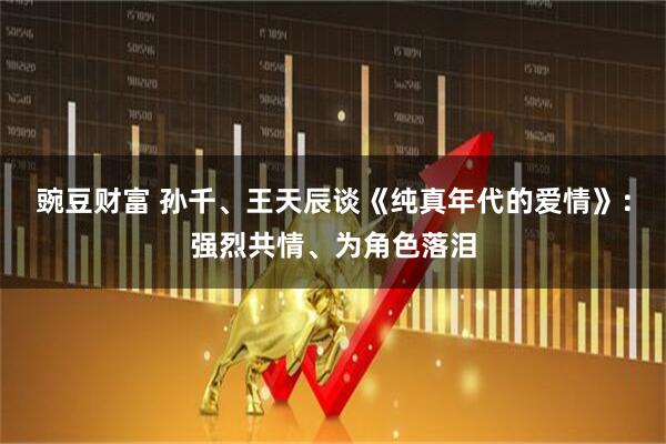 豌豆财富 孙千、王天辰谈《纯真年代的爱情》:强烈共情、为角色落泪
