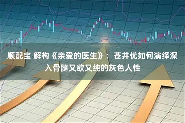 顺配宝 解构《亲爱的医生》:苍井优如何演绎深入骨髓又欲又纯的灰色人性