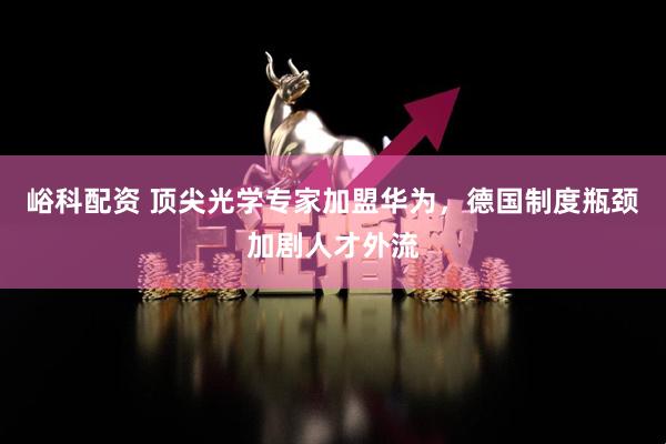 峪科配资 顶尖光学专家加盟华为，德国制度瓶颈加剧人才外流