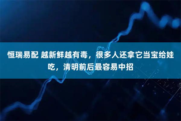 恒瑞易配 越新鲜越有毒，很多人还拿它当宝给娃吃，清明前后最容易中招