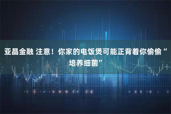 亚晶金融 注意！你家的电饭煲可能正背着你偷偷“培养细菌”